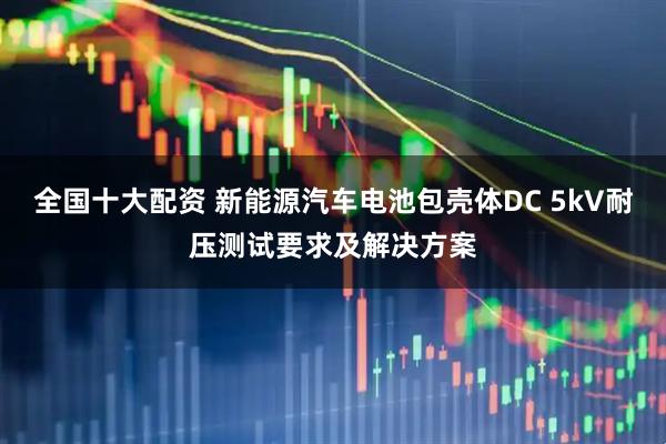 全国十大配资 新能源汽车电池包壳体DC 5kV耐压测试要求及解决方案
