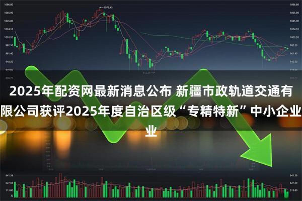 2025年配资网最新消息公布 新疆市政轨道交通有限公司获评2025年度自治区级“专精特新”中小企业