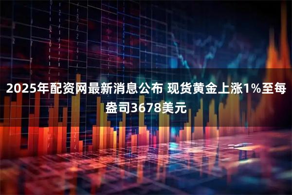 2025年配资网最新消息公布 现货黄金上涨1%至每盎司3678美元