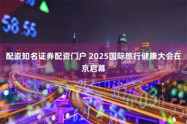 配资知名证券配资门户 2025国际旅行健康大会在京启幕