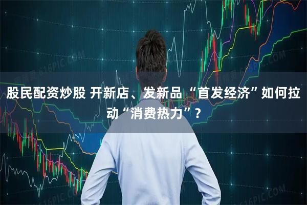 股民配资炒股 开新店、发新品 “首发经济”如何拉动“消费热力”？