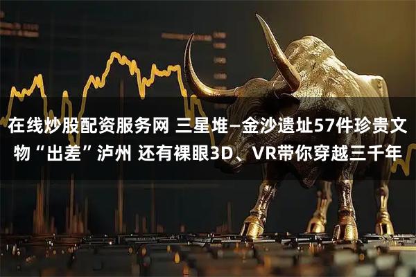 在线炒股配资服务网 三星堆—金沙遗址57件珍贵文物“出差”泸州 还有裸眼3D、VR带你穿越三千年