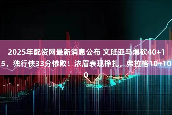 2025年配资网最新消息公布 文班亚马爆砍40+15，独行侠33分惨败！浓眉表现挣扎，弗拉格10+10