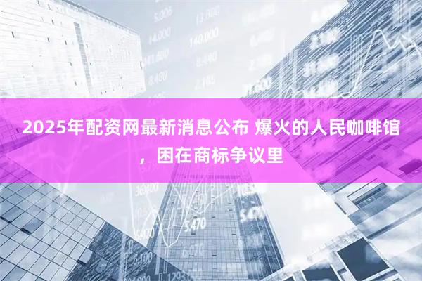 2025年配资网最新消息公布 ﻿爆火的人民咖啡馆，困在商标争议里