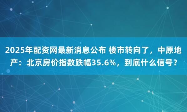 2025年配资网最新消息公布 楼市转向了，中原地产：北京房价指数跌幅35.6%，到底什么信号？