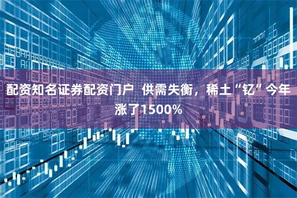 配资知名证券配资门户  供需失衡，稀土“钇”今年涨了1500%
