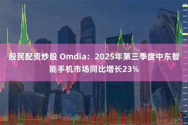股民配资炒股 Omdia：2025年第三季度中东智能手机市场同比增长23%