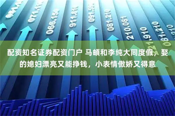 配资知名证券配资门户 马頔和李纯大同度假，娶的媳妇漂亮又能挣钱，小表情傲娇又得意