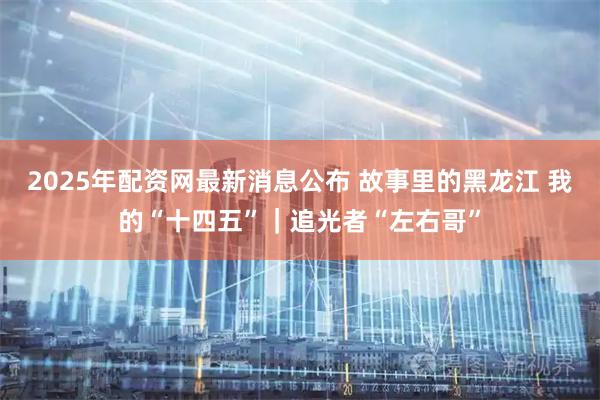 2025年配资网最新消息公布 故事里的黑龙江 我的“十四五”｜追光者“左右哥”