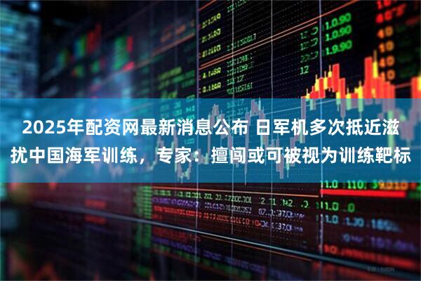 2025年配资网最新消息公布 日军机多次抵近滋扰中国海军训练，专家：擅闯或可被视为训练靶标